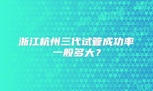 浙江杭州三代试管成功率一般多大？