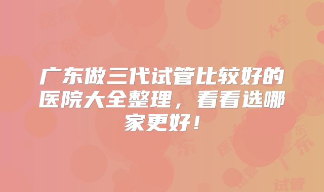 广东做三代试管比较好的医院大全整理，看看选哪家更好！