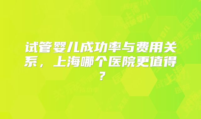试管婴儿成功率与费用关系，上海哪个医院更值得？