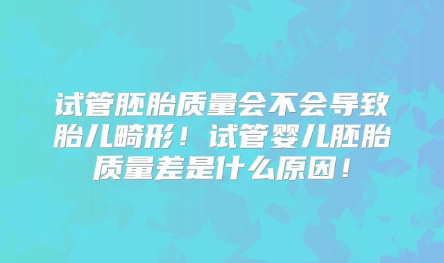 试管胚胎质量会不会导致胎儿畸形!试管婴儿胚胎质量差是什么原因!