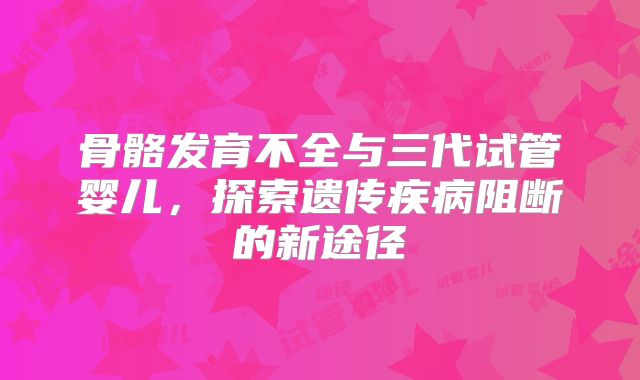 骨骼发育不全与三代试管婴儿，探索遗传疾病阻断的新途径