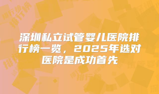 深圳私立试管婴儿医院排行榜一览，2025年选对医院是成功首先