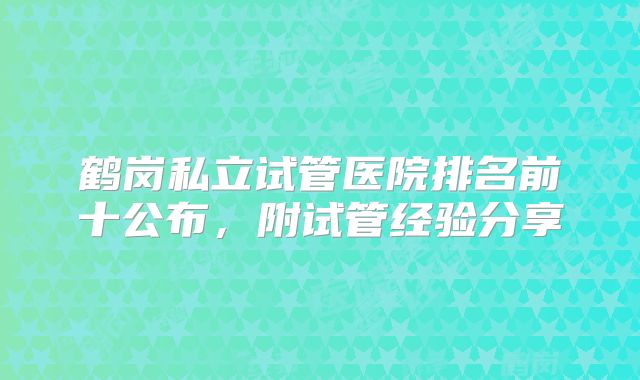 鹤岗私立试管医院排名前十公布，附试管经验分享