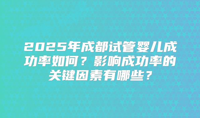 2025年成都试管婴儿成功率如何？影响成功率的关键因素有哪些？
