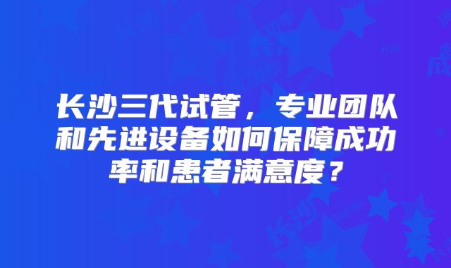 长沙三代试管，专业团队和先进设备如何保障成功率和患者满意度？