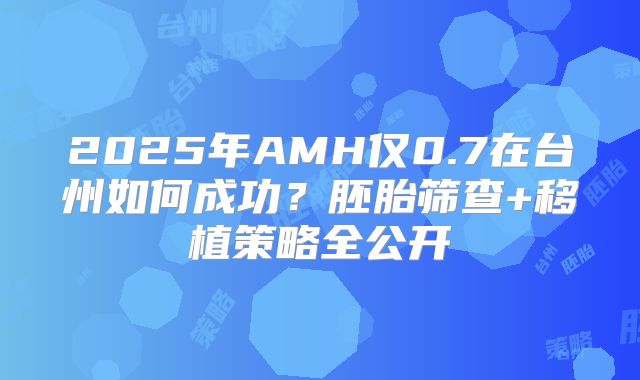 2025年AMH仅0.7在台州如何成功？胚胎筛查+移植策略全公开
