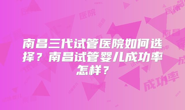 南昌三代试管医院如何选择？南昌试管婴儿成功率怎样？