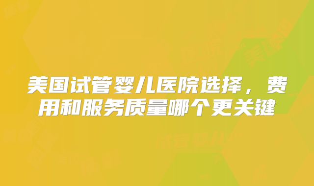 美国试管婴儿医院选择，费用和服务质量哪个更关键