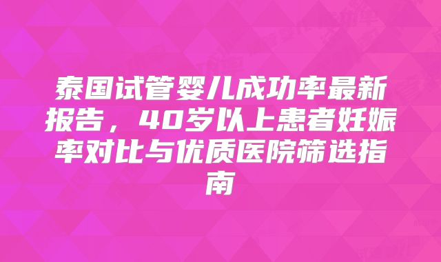 泰国试管婴儿成功率最新报告，40岁以上患者妊娠率对比与优质医院筛选指南