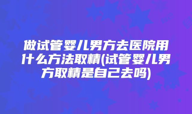 做试管婴儿男方去医院用什么方法取精(试管婴儿男方取精是自己去吗)