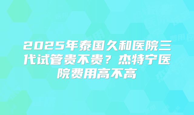 2025年泰国久和医院三代试管贵不贵？杰特宁医院费用高不高