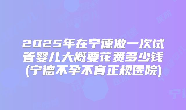 2025年在宁德做一次试管婴儿大概要花费多少钱(宁德不孕不育正规医院)