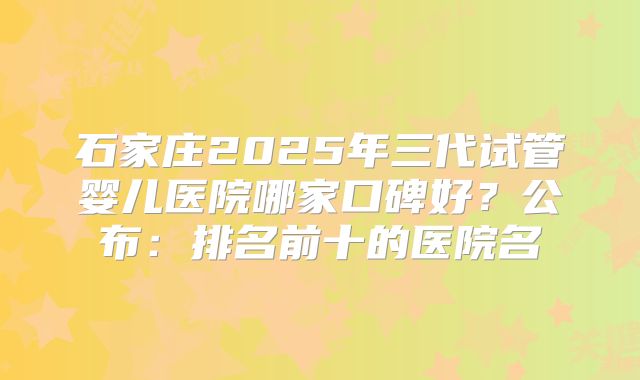 石家庄2025年三代试管婴儿医院哪家口碑好？公布：排名前十的医院名