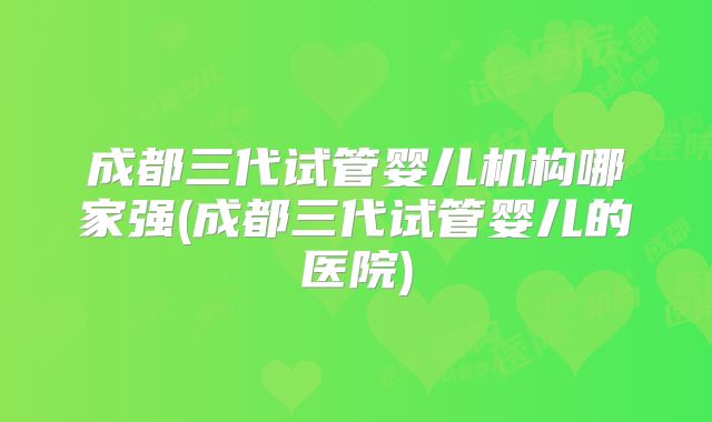 成都三代试管婴儿机构哪家强(成都三代试管婴儿的医院)