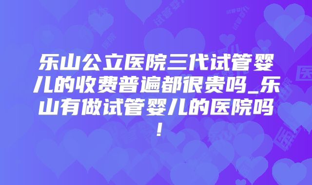 乐山公立医院三代试管婴儿的收费普遍都很贵吗_乐山有做试管婴儿的医院吗！