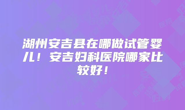 湖州安吉县在哪做试管婴儿！安吉妇科医院哪家比较好！