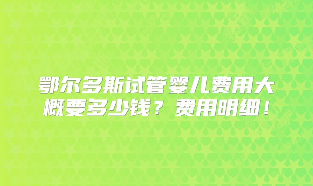 鄂尔多斯试管婴儿费用大概要多少钱？费用明细！