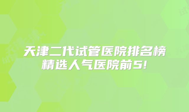 天津二代试管医院排名榜精选人气医院前5!