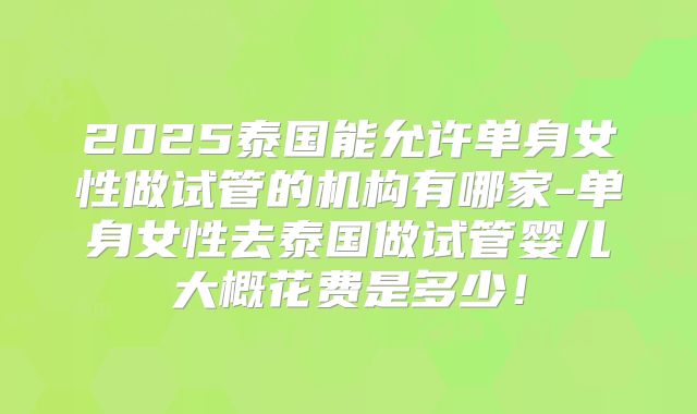 2025泰国能允许单身女性做试管的机构有哪家-单身女性去泰国做试管婴儿大概花费是多少！