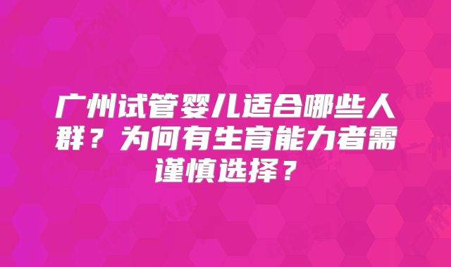 广州试管婴儿适合哪些人群？为何有生育能力者需谨慎选择？