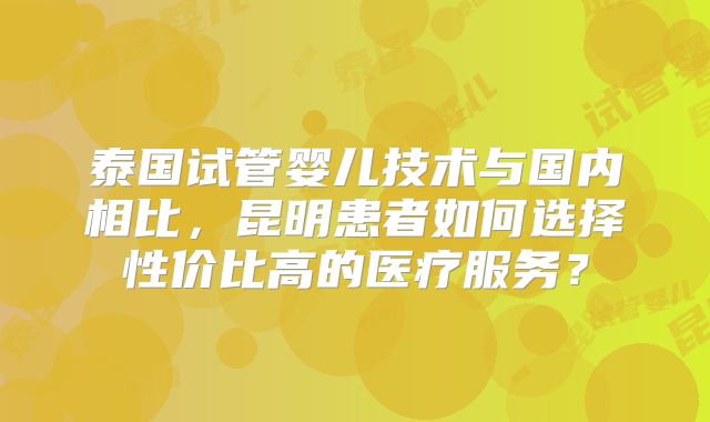 泰国试管婴儿技术与国内相比，昆明患者如何选择性价比高的医疗服务？