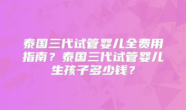 泰国三代试管婴儿全费用指南？泰国三代试管婴儿生孩子多少钱？