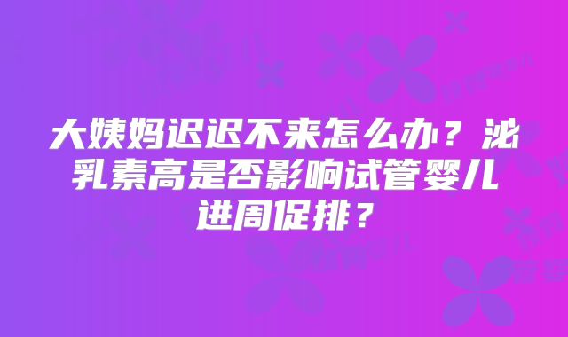 大姨妈迟迟不来怎么办?泌乳素高是否影响试管婴儿进周促排?