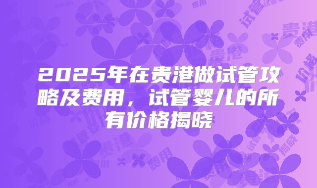 2025年在贵港做试管攻略及费用,试管婴儿的所有价格揭晓