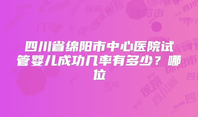 四川省绵阳市中心医院试管婴儿成功几率有多少？哪位