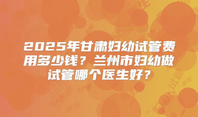 2025年甘肃妇幼试管费用多少钱？兰州市妇幼做试管哪个医生好？