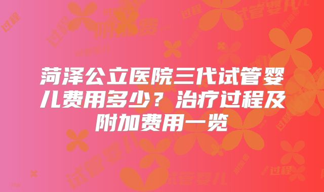 菏泽公立医院三代试管婴儿费用多少？治疗过程及附加费用一览