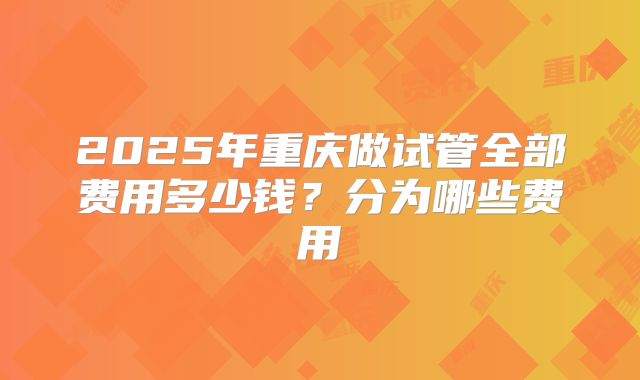 2025年重庆做试管全部费用多少钱？分为哪些费用