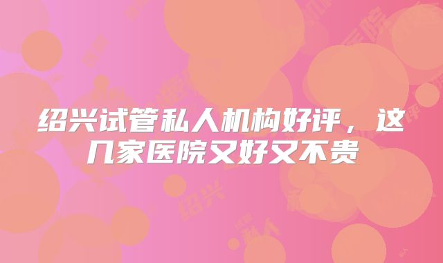 绍兴试管私人机构好评，这几家医院又好又不贵