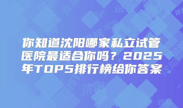 你知道沈阳哪家私立试管医院最适合你吗？2025年TOP5排行榜给你答案