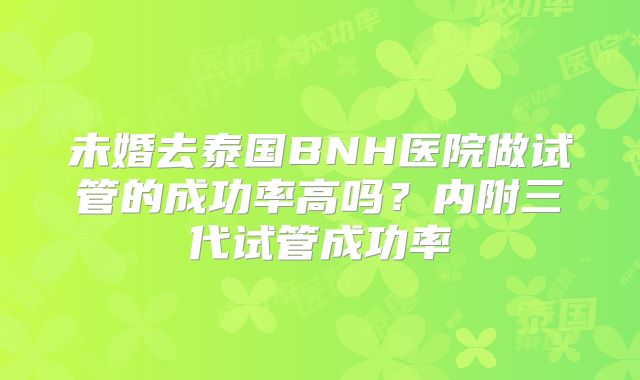 未婚去泰国BNH医院做试管的成功率高吗？内附三代试管成功率