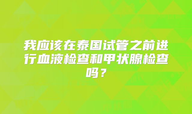 我应该在泰国试管之前进行血液检查和甲状腺检查吗?