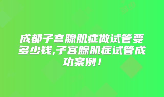 成都子宫腺肌症做试管要多少钱,子宫腺肌症试管成功案例！