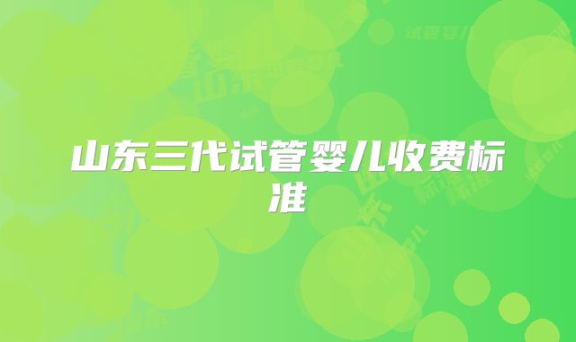 山东三代试管婴儿收费标准