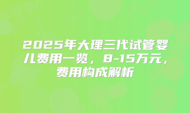 2025年大理三代试管婴儿费用一览，8-15万元，费用构成解析