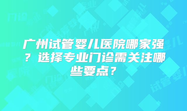 广州试管婴儿医院哪家强?选择专业门诊需关注哪些要点?