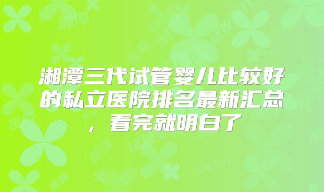 湘潭三代试管婴儿比较好的私立医院排名最新汇总，看完就明白了