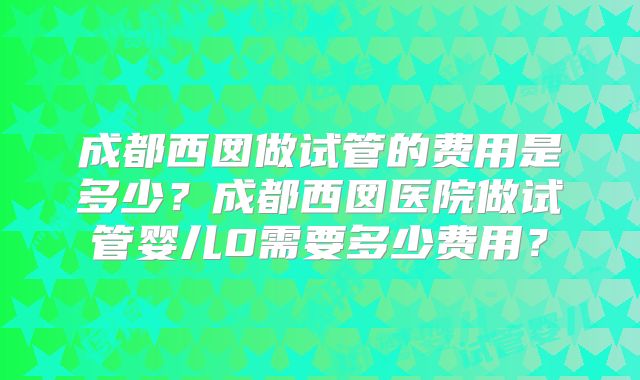成都西囡做试管的费用是多少？成都西囡医院做试管婴儿0需要多少费用？