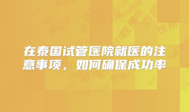 在泰国试管医院就医的注意事项，如何确保成功率