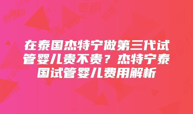 在泰国杰特宁做第三代试管婴儿贵不贵？杰特宁泰国试管婴儿费用解析