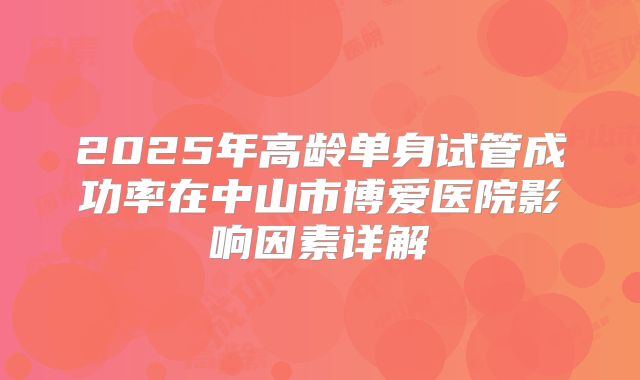 2025年高龄单身试管成功率在中山市博爱医院影响因素详解
