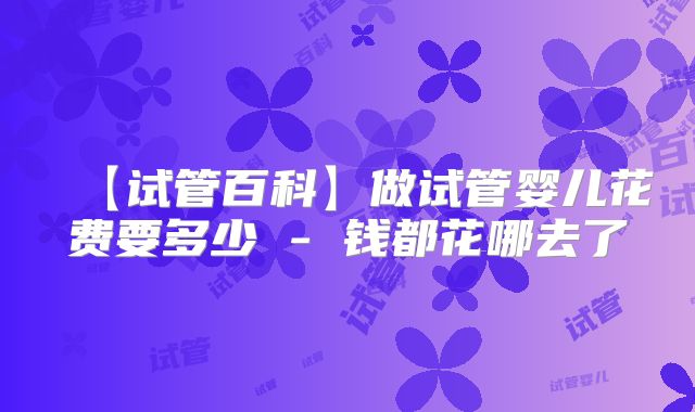 【试管百科】做试管婴儿花费要多少 - 钱都花哪去了