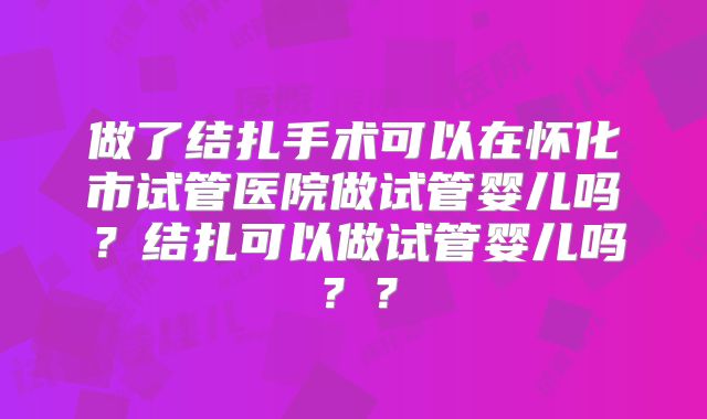 做了结扎手术可以在怀化市试管医院做试管婴儿吗?结扎可以做试管婴儿吗??