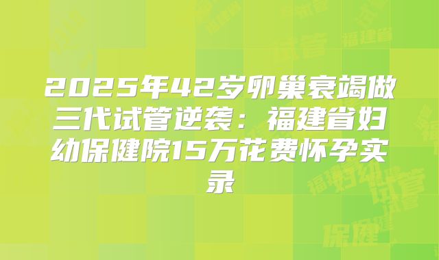 2025年42岁卵巢衰竭做三代试管逆袭：福建省妇幼保健院15万花费怀孕实录