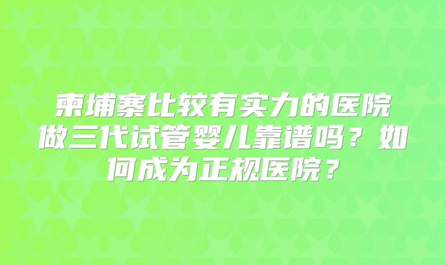 柬埔寨比较有实力的医院做三代试管婴儿靠谱吗？如何成为正规医院？
