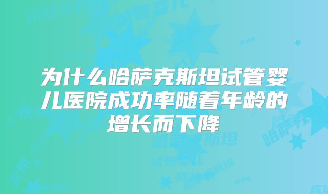 为什么哈萨克斯坦试管婴儿医院成功率随着年龄的增长而下降